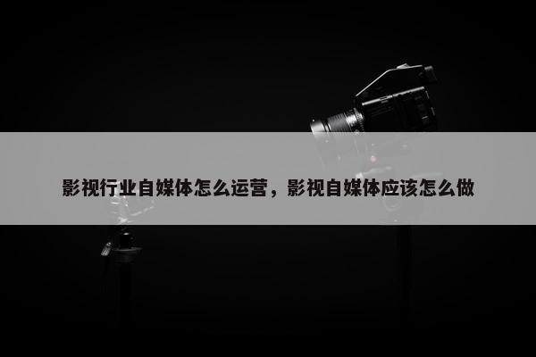 影视行业自媒体怎么运营，影视自媒体应该怎么做