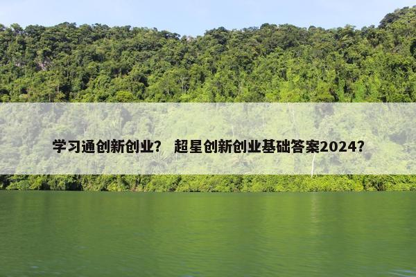 学习通创新创业？ 超星创新创业基础答案2024？