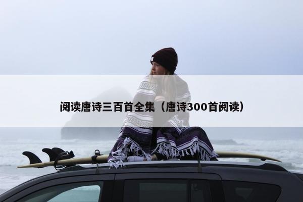 阅读唐诗三百首全集（唐诗300首阅读）