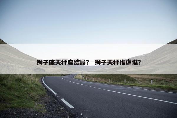 狮子座天秤座结局？ 狮子天秤谁虐谁？
