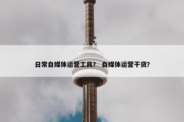 日常自媒体运营工具？ 自媒体运营干货？