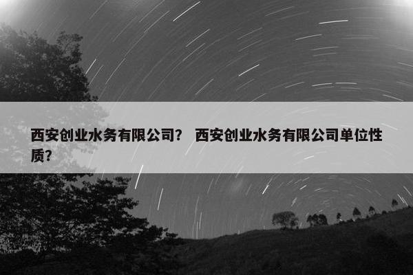 西安创业水务有限公司？ 西安创业水务有限公司单位性质？