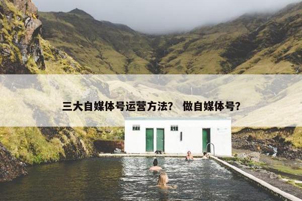 三大自媒体号运营方法？ 做自媒体号？