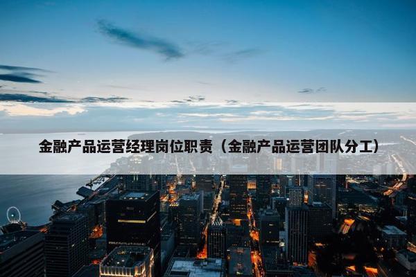 金融产品运营经理岗位职责（金融产品运营团队分工）