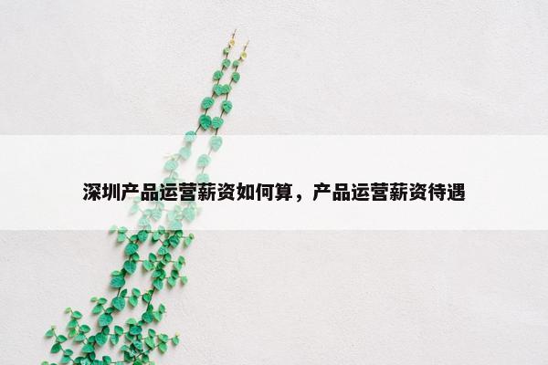 深圳产品运营薪资如何算，产品运营薪资待遇