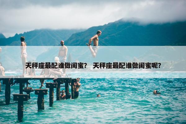 天秤座最配谁做闺蜜？ 天秤座最配谁做闺蜜呢？