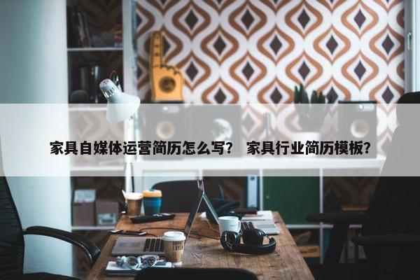 家具自媒体运营简历怎么写？ 家具行业简历模板？