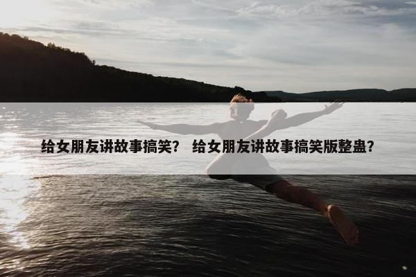 给女朋友讲故事搞笑？ 给女朋友讲故事搞笑版整蛊？