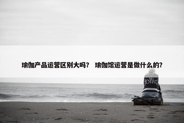 瑜伽产品运营区别大吗？ 瑜伽馆运营是做什么的？