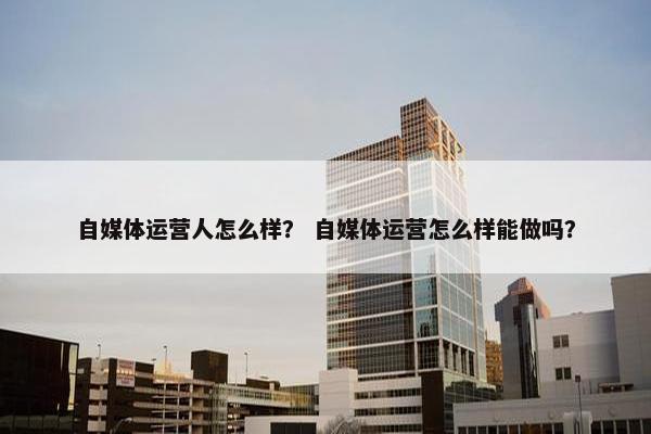 自媒体运营人怎么样？ 自媒体运营怎么样能做吗？