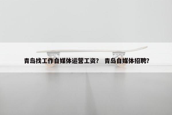 青岛找工作自媒体运营工资？ 青岛自媒体招聘？