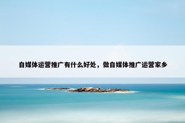 自媒体运营推广有什么好处，做自媒体推广运营家乡