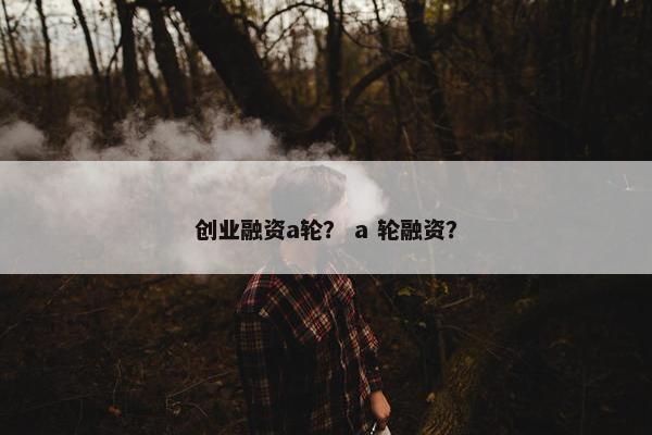 创业融资a轮？ a 轮融资？