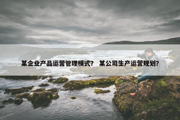 某企业产品运营管理模式？ 某公司生产运营规划？