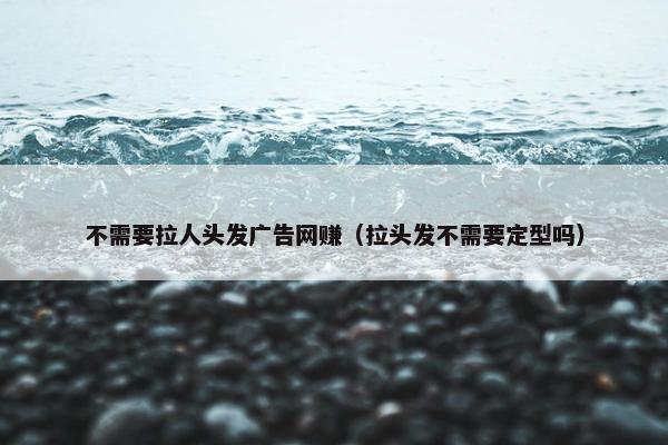 不需要拉人头发广告网赚（拉头发不需要定型吗）