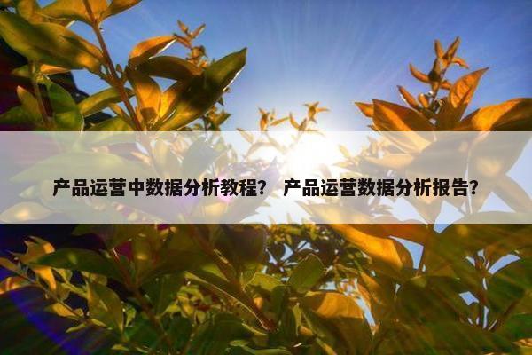 产品运营中数据分析教程？ 产品运营数据分析报告？