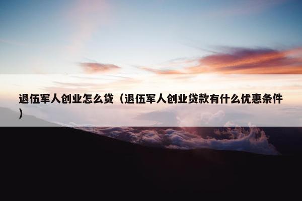 退伍军人创业怎么贷（退伍军人创业贷款有什么优惠条件）