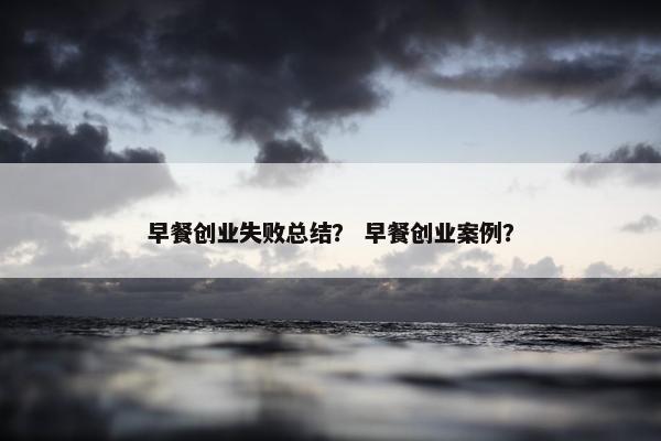 早餐创业失败总结？ 早餐创业案例？