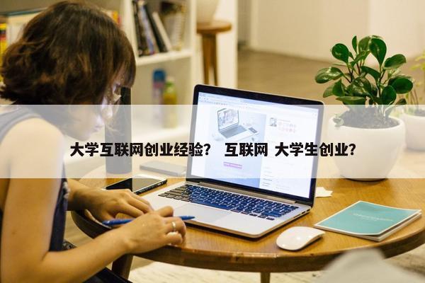 大学互联网创业经验？ 互联网 大学生创业？