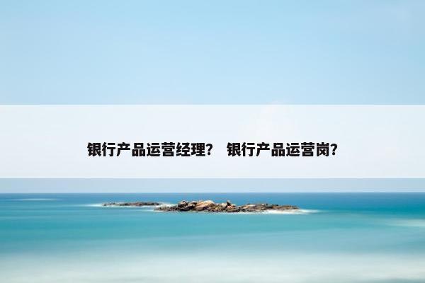 银行产品运营经理？ 银行产品运营岗？