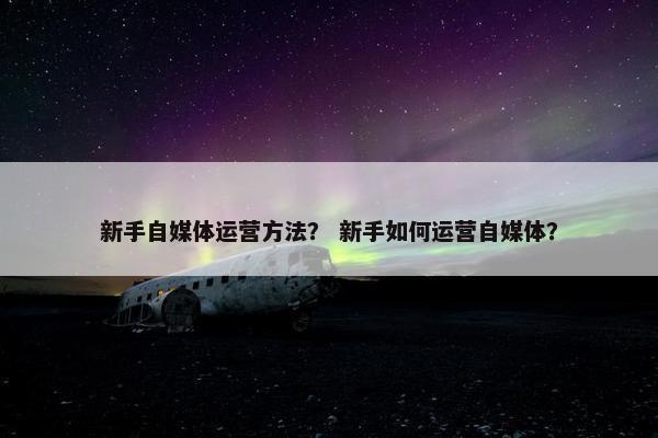 新手自媒体运营方法？ 新手如何运营自媒体？