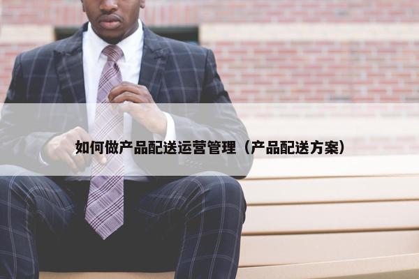 如何做产品配送运营管理（产品配送方案）