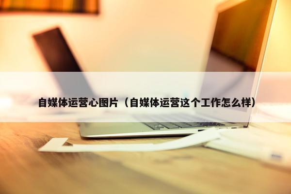 自媒体运营心图片（自媒体运营这个工作怎么样）