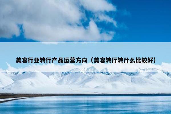美容行业转行产品运营方向（美容转行转什么比较好）