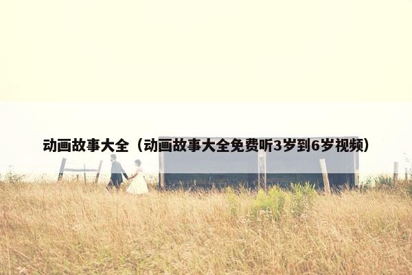 动画故事大全（动画故事大全免费听3岁到6岁视频）