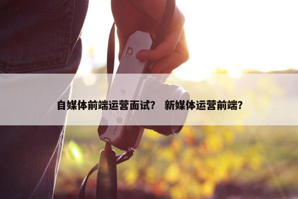 自媒体前端运营面试？ 新媒体运营前端？