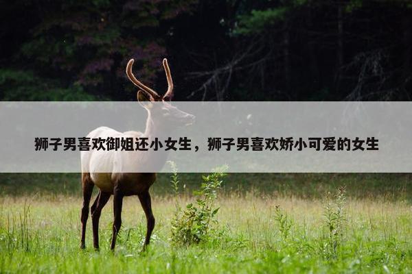 狮子男喜欢御姐还小女生，狮子男喜欢娇小可爱的女生