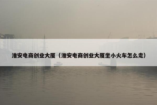 淮安电商创业大厦（淮安电商创业大厦坐小火车怎么走）