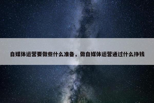 自媒体运营要做些什么准备，做自媒体运营通过什么挣钱