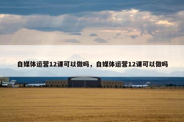 自媒体运营12课可以做吗，自媒体运营12课可以做吗