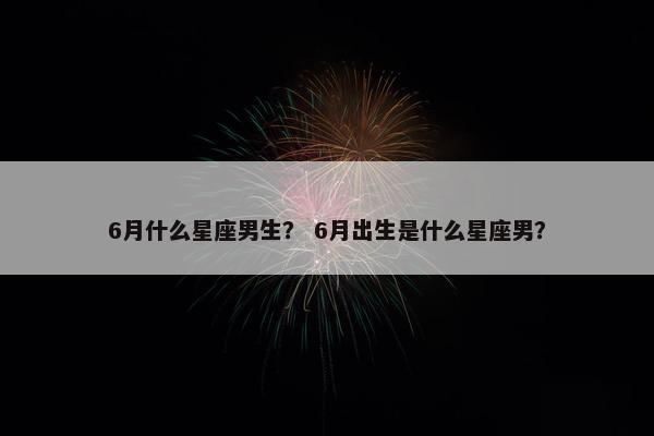 6月什么星座男生？ 6月出生是什么星座男？