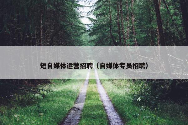 短自媒体运营招聘（自媒体专员招聘）
