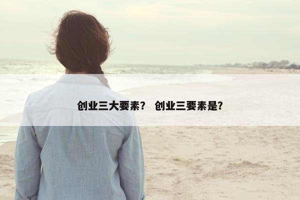 创业三大要素？ 创业三要素是？