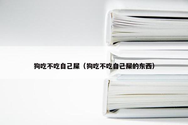狗吃不吃自己屎（狗吃不吃自己屎的东西）