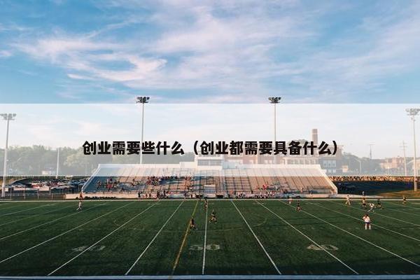 创业需要些什么（创业都需要具备什么）