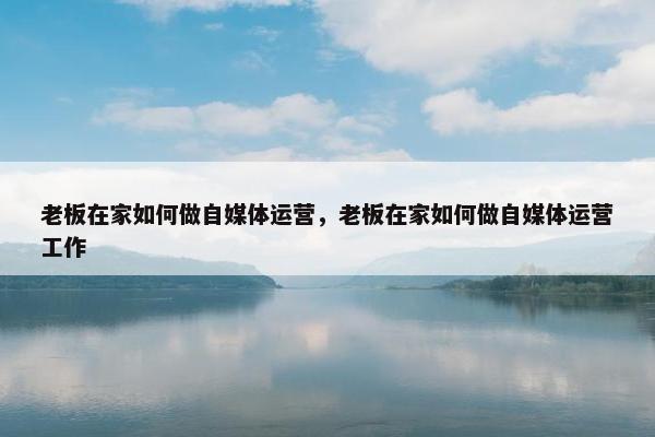 老板在家如何做自媒体运营，老板在家如何做自媒体运营工作