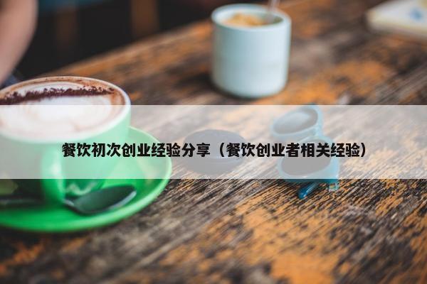 餐饮初次创业经验分享（餐饮创业者相关经验）
