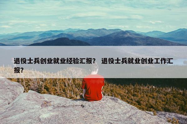 退役士兵创业就业经验汇报？ 退役士兵就业创业工作汇报？