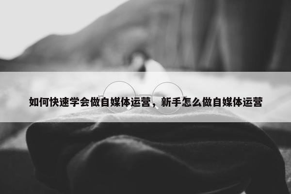 如何快速学会做自媒体运营，新手怎么做自媒体运营