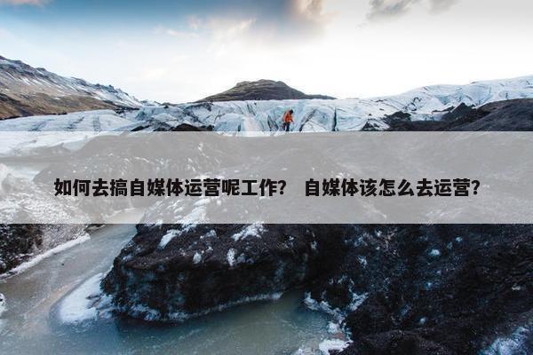 如何去搞自媒体运营呢工作？ 自媒体该怎么去运营？