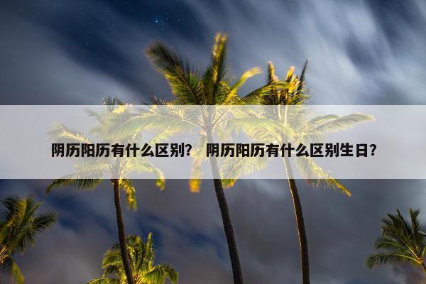 阴历阳历有什么区别？ 阴历阳历有什么区别生日？