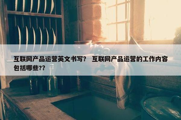 互联网产品运营英文书写？ 互联网产品运营的工作内容包括哪些?？