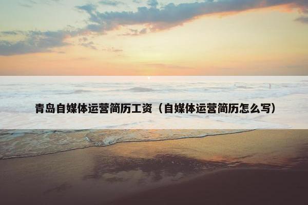 青岛自媒体运营简历工资（自媒体运营简历怎么写）