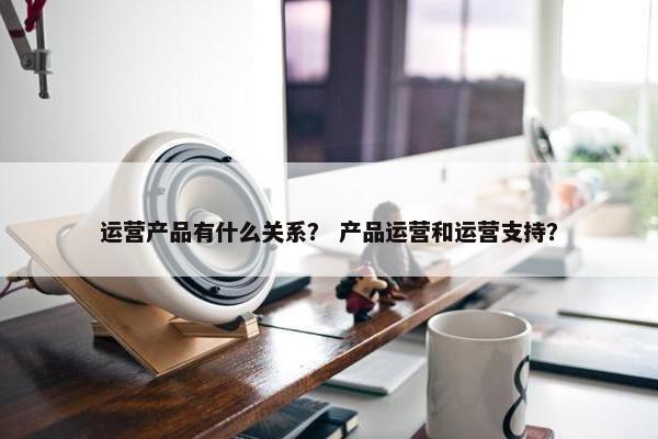 运营产品有什么关系？ 产品运营和运营支持？