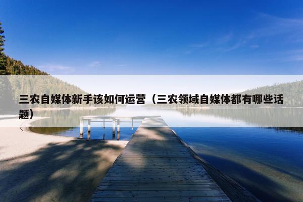 三农自媒体新手该如何运营（三农领域自媒体都有哪些话题）