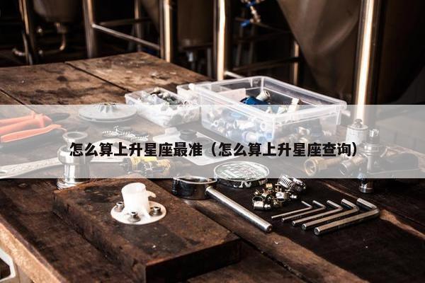 怎么算上升星座最准（怎么算上升星座查询）